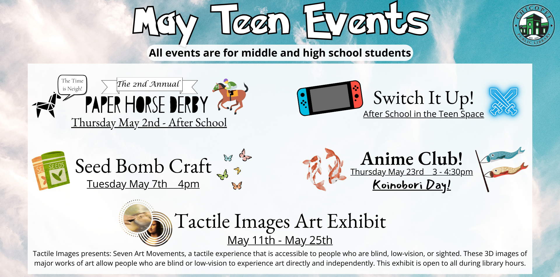 May '24 Teen Events - May Teen Events All events are for middle and high school students Stop by the library afterschool and enjoy the library’s Nintendo Switch! We have a lot of fun games to play with your friends and fellow library teens! Switch It Up! After school in the Teen Space *Please note: Switch is dependent on library staff availability and may not be out every day* Paper Horse DerbyThursday May 2nd - After School Stop by the Teen Space after school to cut out and create your own tiny paper horse! These little friends will then compete in their own Kentucky Derby to see who made the fastest one. Best part? No skill is required and they'll race entirely on their own! All brought to you by the power of PHYSICS! The Time is Neigh! Anime Club! Thursday May 23rd 3 - 4:30pm The 2nd Annual Koinobori Day! Have you ever seen large, koi fish windsocks and wondered what they were for? Join us as we learn a little about these iconic decorations and then get to make our own colorful koi! Seed Bombs Tuesday May 7th 4pm Stop by the Children’s Room for this unique craft where you’ll get to take shredded paper (it’s biodegradable!) and combine it with flower seeds to create a fun, environmentally friendly way to plant some flowers! Tactile Images Art Exhibit May 11th - May 25th Tactile Images presents: Seven Art Movements, a tactile experience that is accessible to people who are blind, low-vision, or sighted. These 3D images of major works of art allow people who are blind or low-vision to experience art directly and independently. This exhibit is open to all during library hours.