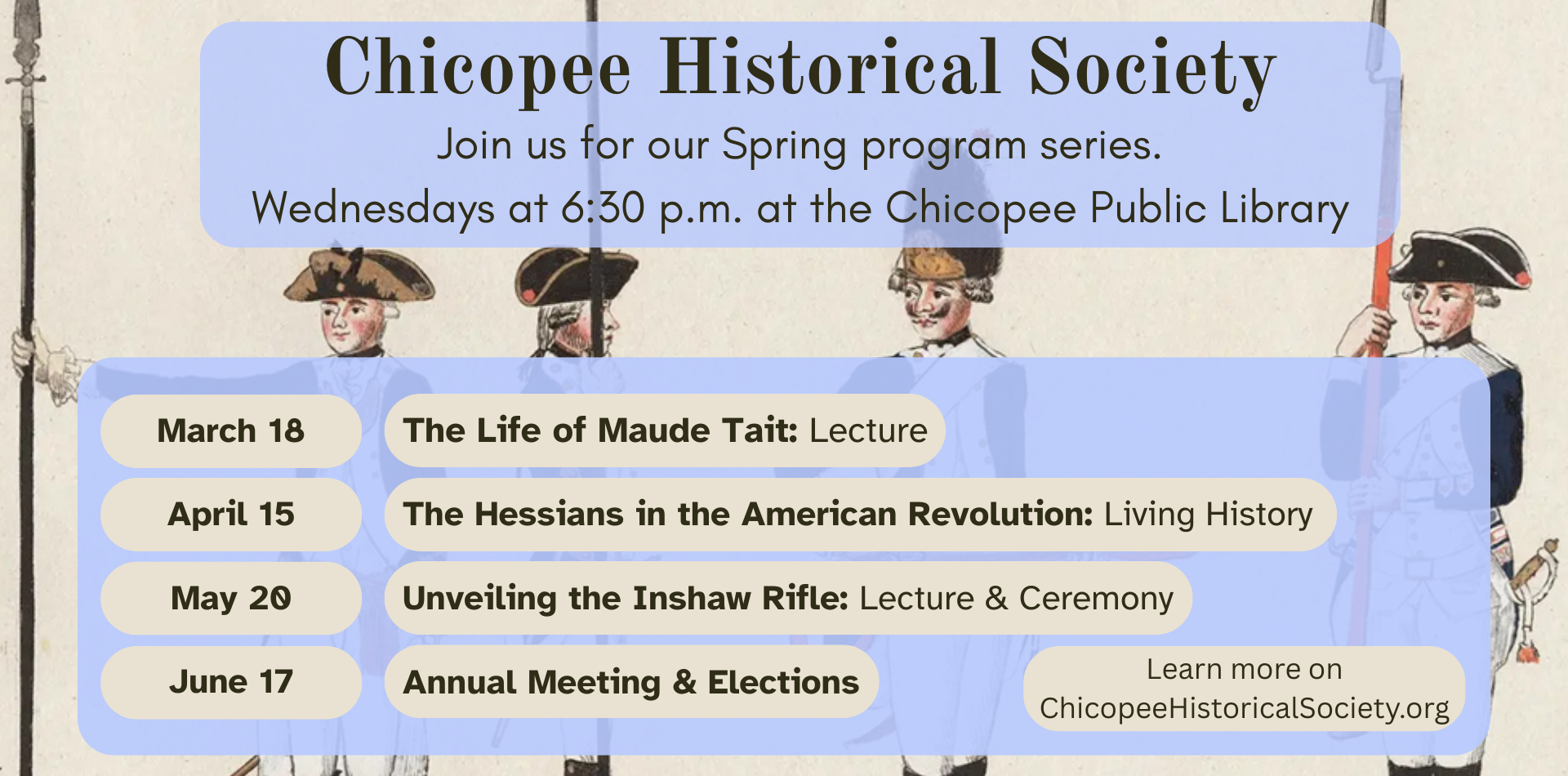 chicopee historical society: join us for our spring series. wednesdays at 6:30pm at the Chicopee Public Libraery March 18 the life of maude tait lecture, april 15 the hessians in the american revoulation: living history, may 20 unveiling the Inshaw Rifle: lecture, june 17 annual meeting and elections