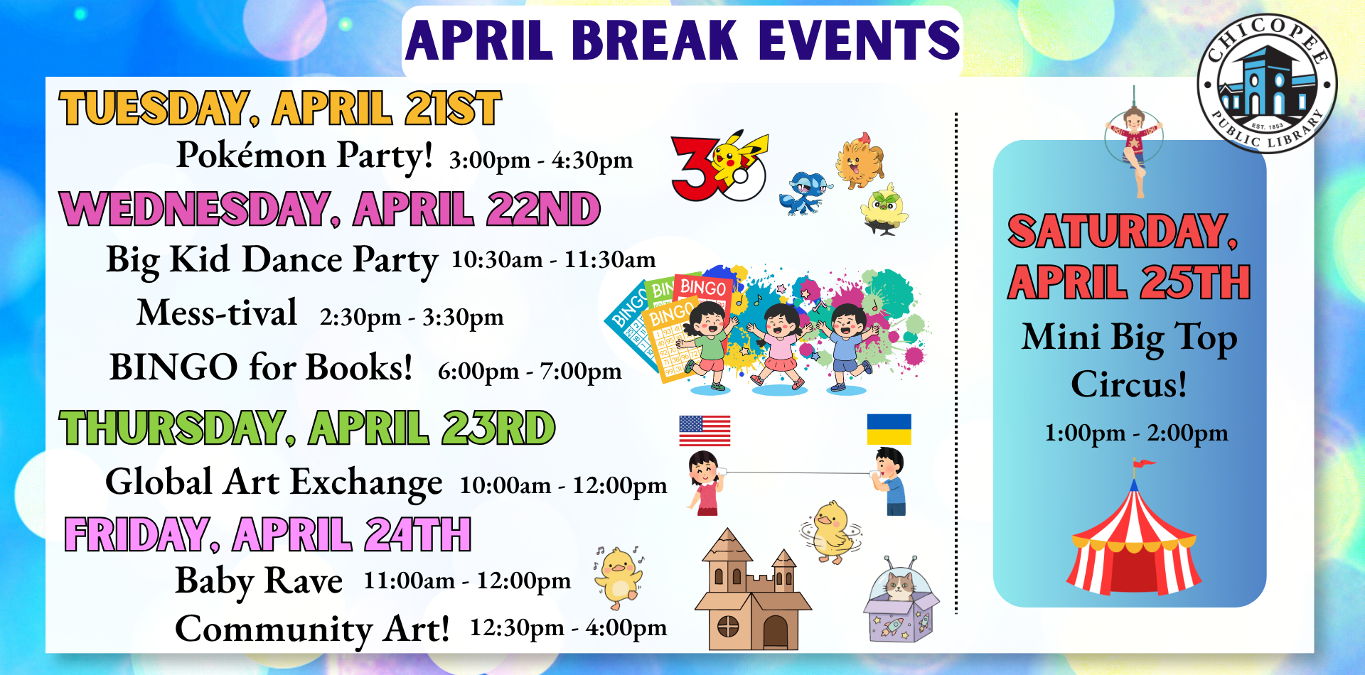 april break events Pokemon Party! - Tuesday, April 21 @ 3:00pm An afternoon all about Pokémon! We’ll have different Pokémon themed activities for all ages, plus a scavenger hunt around the room! No registration required. Mess-tival - Wednesday, April 22 @ 2:30pm Join us for a messy party! We will be exploring lots of different ways to get messy, from water to sensory tables and more! Dress to get messy!! For all ages, no registration required. Big Kid Dance Party - Wednesday, April 22 @ 10:30am A Dance Party geared toward elementary age kids. We'll sing and dance and get out the rhythm sticks. Caregivers and younger kids are welcome. Global Art Exchange - Thursday, April 23 @ 10:00am An art exchange between Kharkiv, Ukraine and Chicopee, MA. For 4th and 5th graders. Students will participate in a Zoom meeting with students in Kharkiv, Ukraine and create a piece of art to share with them. Hosted by Fermata Arts Foundation. Baby Rave! - Friday, April 24 @ 11:00am Get your little groove on! Join us for a baby dance party with lights, glowsticks, scarves, shakers and, of course, music! Recommended for kids ages 0-2, no registration required. Mini Big Top Circus Show - Saturday, April 25 @ 1:00pm For kids and families of all ages. The show includes aerial silks, hula hoop acrobatics, aerial hoop, and a fun interactive segment to teach the audience hula hoop tricks and other ground skills. Outside weather permitting. Community Craft: Cardboard Kingdom - Friday, April 24 @ 12:30pm Stop by the Activity Room anytime after 12:30pm to create a cardboard creation for display! For kids and families of all ages, no registration required BINGO for Books! - Wednesday, April 22 @ 6:00pm Come play a few rounds of BINGO and win the best prize: books! All ages welcome, no registration required.