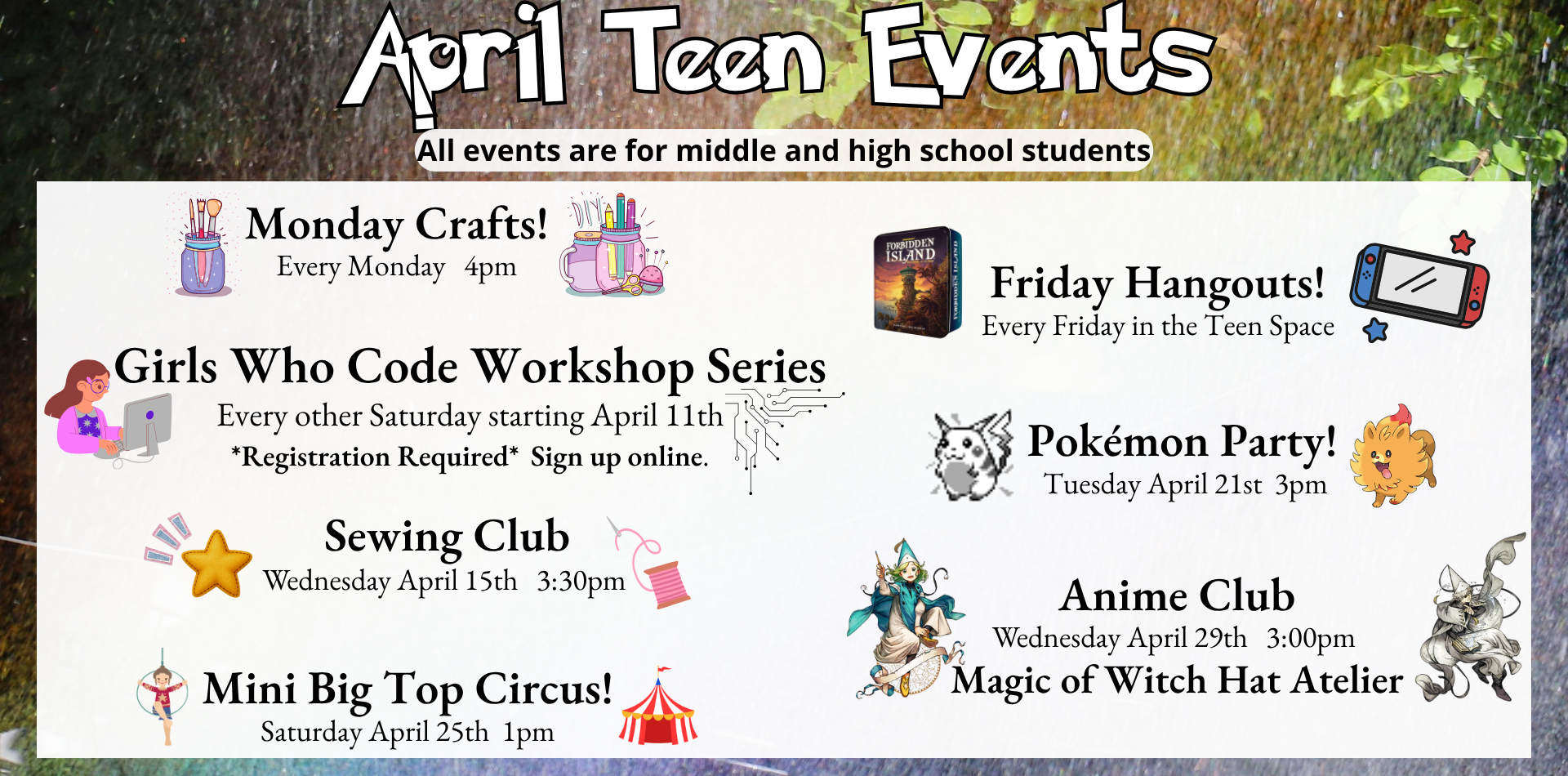 april teen events All events are for middle and high school students Monday crafts every monday at 4pm girls who code workshop series Every other Saturday starting April 11th registration required sign up online sewing club Wednesday April 15th 3:30pm Mini Big Top Circus! saturday Saturday April 25th 1pm friday hangouts Every Friday in the Teen Space pokemon party Tuesday April 21st 3pm Anime Club Wednesday April 29th 3:00pm Magic of Witch Hat Atelier