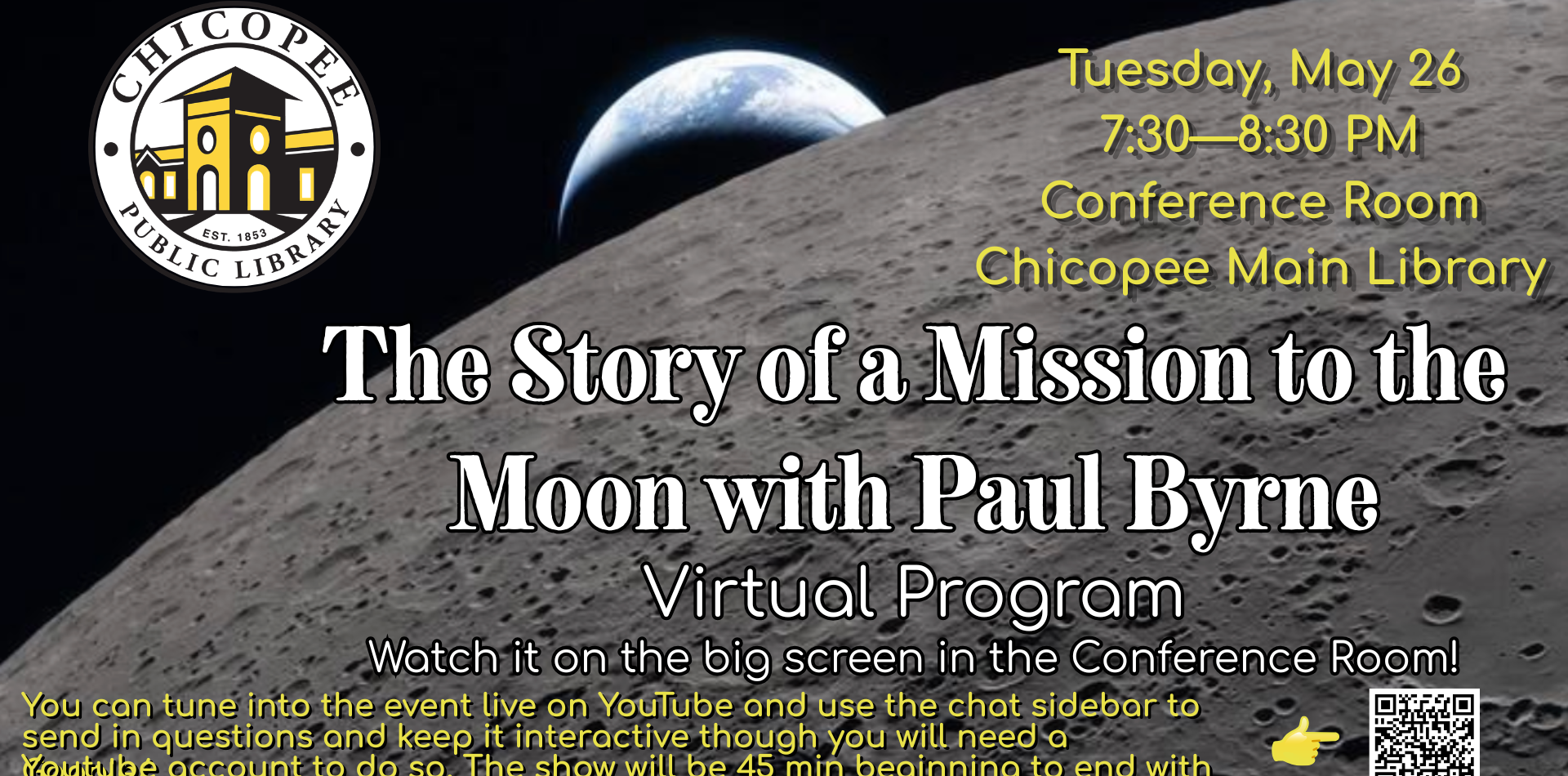 The Story of a Mission to the Moon with Paul Byrne Virtual Program Watch it on the big screen in the Conference Room! Tuesday, May 26 7:30—8:30 PM Conference Room Chicopee Main Library You can tune into the event live on YouTube and use the chat sidebar to send in questions and keep it interactive though you will need a Google/Youtube account to do so. The show will be 45 min beginning to end with half of that solely for Q and A!