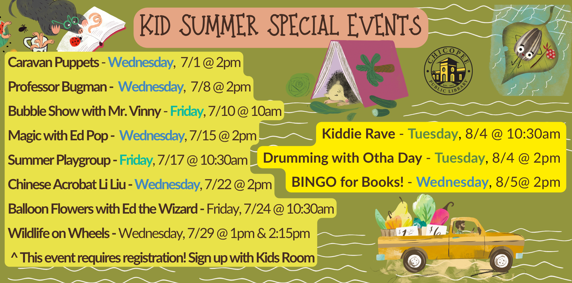 Kids Summer special events Caravan Puppets - Wednesday, 7/1 @ 2pm Professor Bugman - Wednesday, 7/8 @ 2pm Bubble Show with Mr. Vinny - Friday, 7/10 @ 10am Magic with Ed Pop - Wednesday, 7/15 @ 2pm Summer Playgroup - Friday, 7/17 @ 10:30am Chinese Acrobat Li Liu - Wednesday, 7/22 @ 2pm Balloon Flowers with Ed the Wizard - Friday, 7/24 @ 10:30am Wildlife on Wheels - Wednesday, 7/29 @ 1pm & 2:15pm ^ This event requires registration! Sign up with Kids Room Kiddie Rave - Tuesday, 8/4 @ 10:30am Drumming with Otha Day - Tuesday, 8/4 @ 2pm BINGO for Books! - Wednesday, 8/5@ 2pm