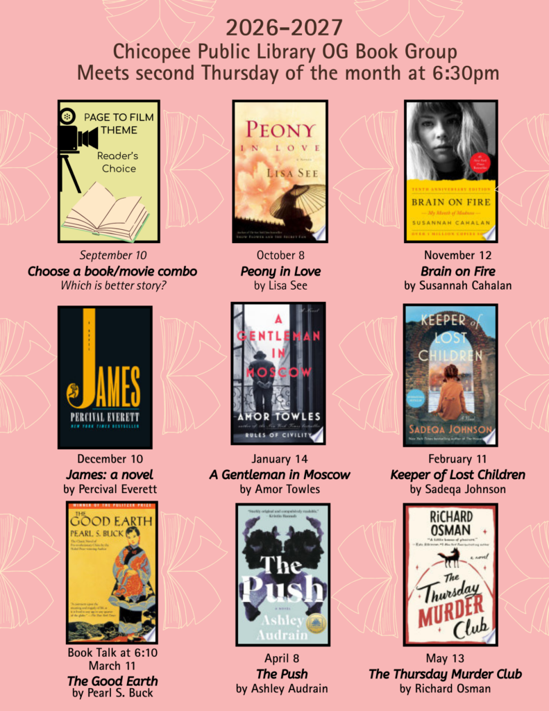 2026-2027 Chicopee Public Library OG Book Group Meets second Thursday of the month at 6:30pm September 10Choose a book/movie comboWhich is better story? October 8Peony in Loveby Lisa SeeNovember 12Brain on Fireby Susannah CahalanDecember 10James: a novelby Percival Everett January 14A Gentleman in Moscowby Amor Towles February 11Keeper of Lost Childrenby Sadeqa Johnson Book Talk at 6:10March 11The Good Earthby Pearl S. Buck April 8The Pushby Ashley Audrai May 13The Thursday Murder Clubby Richard Osman