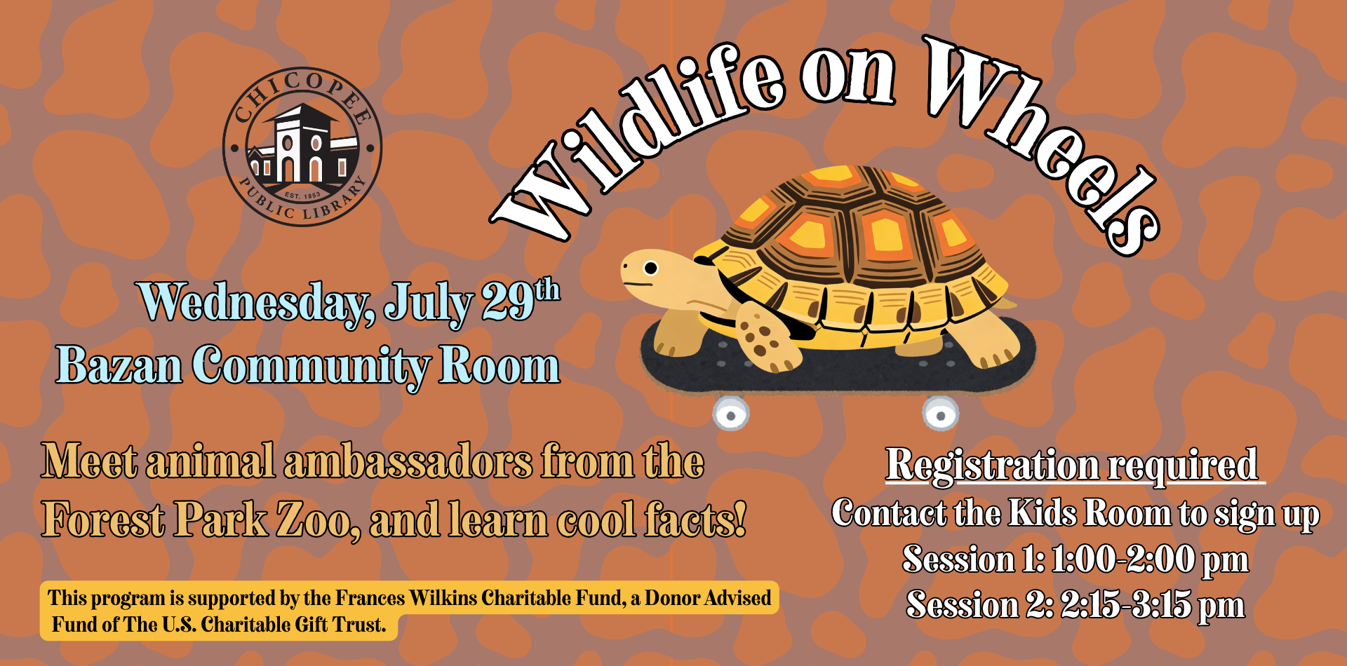 wildlife on wheels Wednesday, July 29th Bazan Community Room Meet animal ambassadors from the Forest Park Zoo, and learn cool facts!Registration required Contact the Kids Room to sign up Session 1: 1:00-2:00 pm Session 2: 2:15-3:15 pm This program is supported by the Frances Wilkins Charitable Fund, a Donor Advised Fund of The U.S. Charitable Gift Trust.